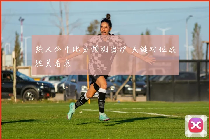 热火公牛比分预测出炉 关键对位成胜负看点