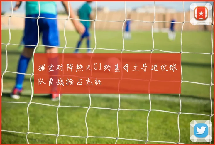 掘金对阵热火G1约基奇主导进攻球队首战抢占先机