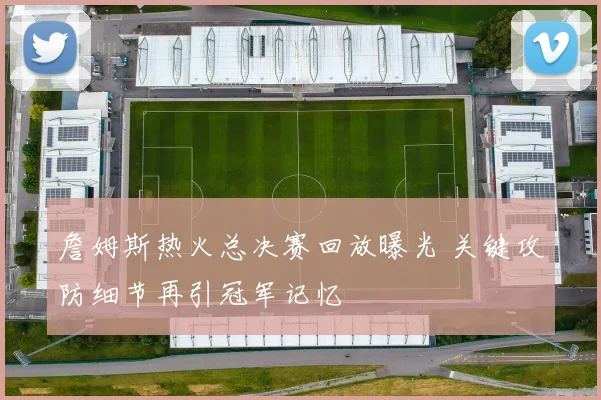 詹姆斯热火总决赛回放曝光 关键攻防细节再引冠军记忆