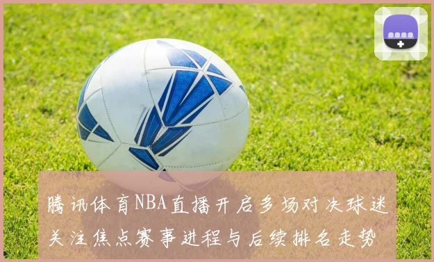 腾讯体育NBA直播开启多场对决球迷关注焦点赛事进程与后续排名走势