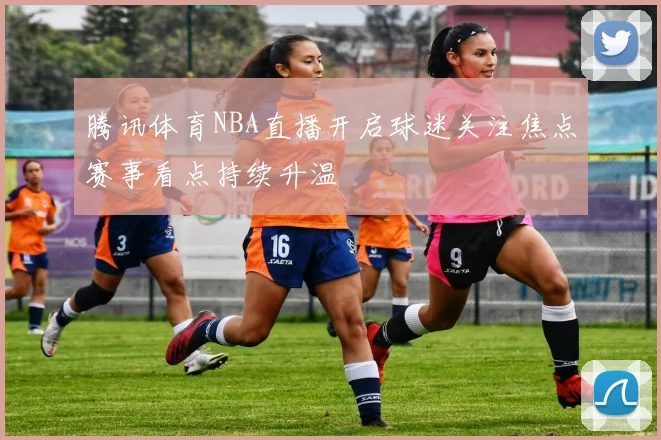 腾讯体育NBA直播开启球迷关注焦点赛事看点持续升温